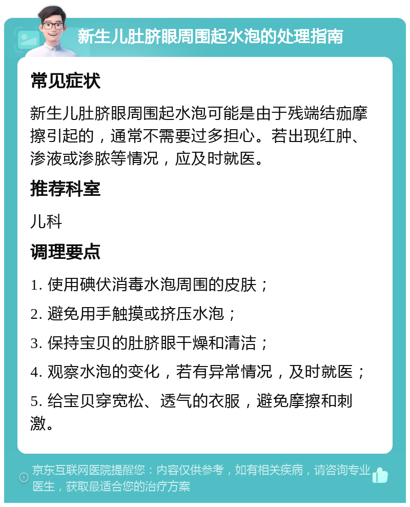 新生儿肚脐眼周围起水泡的处理指南 常见症状 新生儿肚脐眼周围起水泡可能是由于残端结痂摩擦引起的，通常不需要过多担心。若出现红肿、渗液或渗脓等情况，应及时就医。 推荐科室 儿科 调理要点 1. 使用碘伏消毒水泡周围的皮肤； 2. 避免用手触摸或挤压水泡； 3. 保持宝贝的肚脐眼干燥和清洁； 4. 观察水泡的变化，若有异常情况，及时就医； 5. 给宝贝穿宽松、透气的衣服，避免摩擦和刺激。