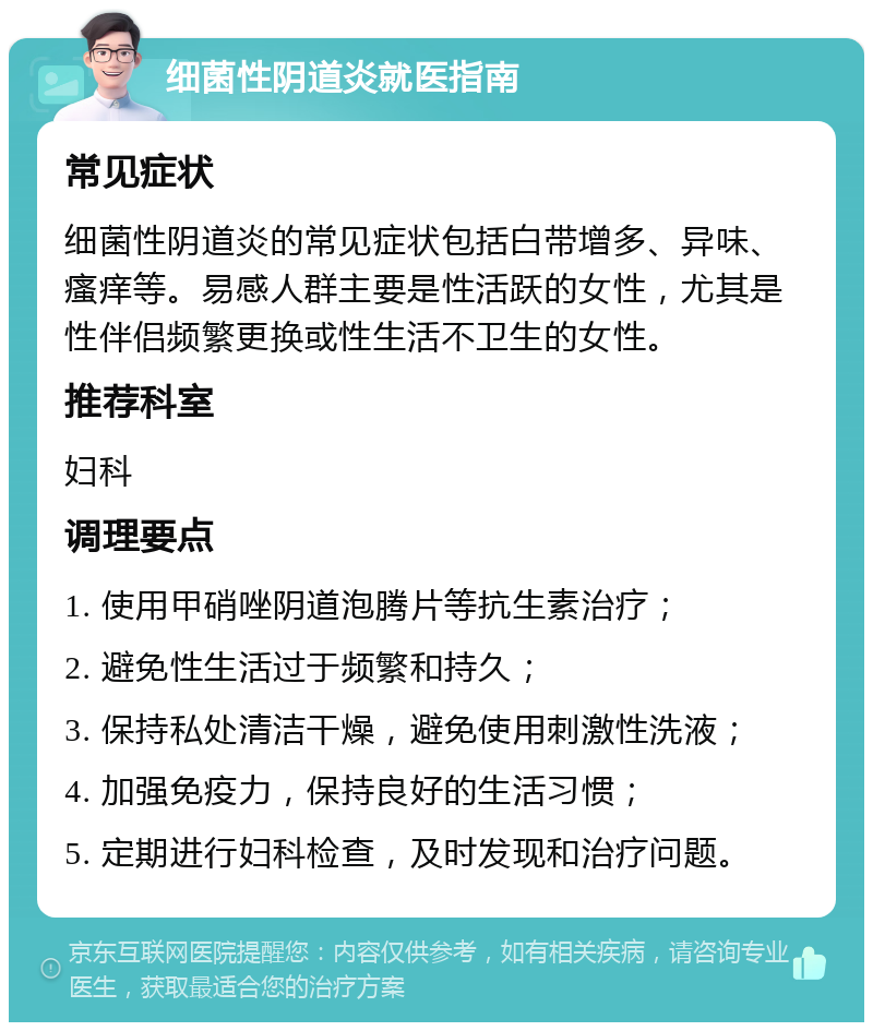 细菌性阴道炎就医指南 常见症状 细菌性阴道炎的常见症状包括白带增多、异味、瘙痒等。易感人群主要是性活跃的女性，尤其是性伴侣频繁更换或性生活不卫生的女性。 推荐科室 妇科 调理要点 1. 使用甲硝唑阴道泡腾片等抗生素治疗； 2. 避免性生活过于频繁和持久； 3. 保持私处清洁干燥，避免使用刺激性洗液； 4. 加强免疫力，保持良好的生活习惯； 5. 定期进行妇科检查，及时发现和治疗问题。