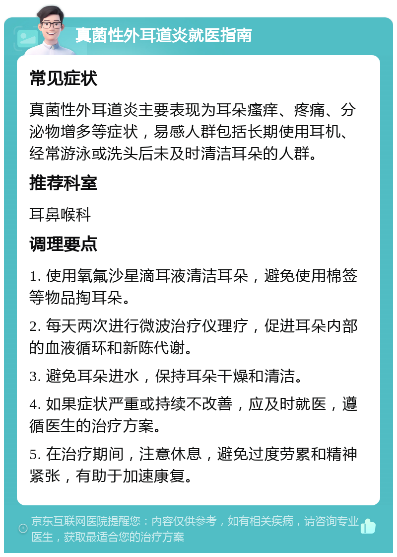 真菌性外耳道炎就医指南 常见症状 真菌性外耳道炎主要表现为耳朵瘙痒、疼痛、分泌物增多等症状，易感人群包括长期使用耳机、经常游泳或洗头后未及时清洁耳朵的人群。 推荐科室 耳鼻喉科 调理要点 1. 使用氧氟沙星滴耳液清洁耳朵，避免使用棉签等物品掏耳朵。 2. 每天两次进行微波治疗仪理疗，促进耳朵内部的血液循环和新陈代谢。 3. 避免耳朵进水，保持耳朵干燥和清洁。 4. 如果症状严重或持续不改善，应及时就医，遵循医生的治疗方案。 5. 在治疗期间，注意休息，避免过度劳累和精神紧张，有助于加速康复。