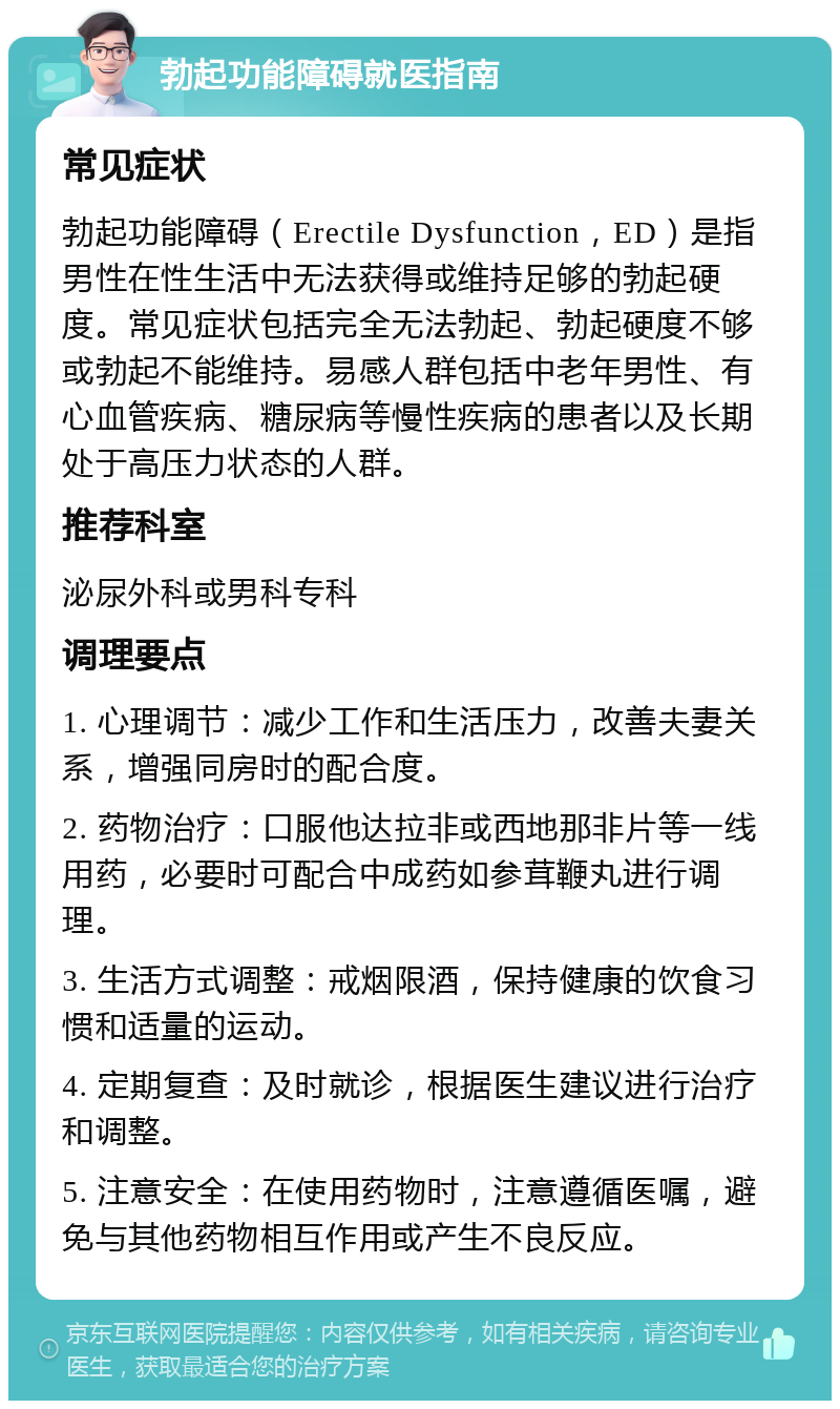 勃起功能障碍就医指南 常见症状 勃起功能障碍（Erectile Dysfunction，ED）是指男性在性生活中无法获得或维持足够的勃起硬度。常见症状包括完全无法勃起、勃起硬度不够或勃起不能维持。易感人群包括中老年男性、有心血管疾病、糖尿病等慢性疾病的患者以及长期处于高压力状态的人群。 推荐科室 泌尿外科或男科专科 调理要点 1. 心理调节：减少工作和生活压力，改善夫妻关系，增强同房时的配合度。 2. 药物治疗：口服他达拉非或西地那非片等一线用药，必要时可配合中成药如参茸鞭丸进行调理。 3. 生活方式调整：戒烟限酒，保持健康的饮食习惯和适量的运动。 4. 定期复查：及时就诊，根据医生建议进行治疗和调整。 5. 注意安全：在使用药物时，注意遵循医嘱，避免与其他药物相互作用或产生不良反应。