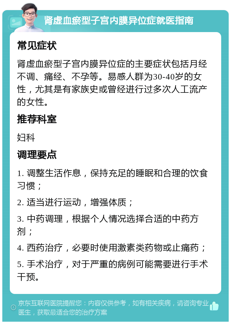 肾虚血瘀型子宫内膜异位症就医指南 常见症状 肾虚血瘀型子宫内膜异位症的主要症状包括月经不调、痛经、不孕等。易感人群为30-40岁的女性，尤其是有家族史或曾经进行过多次人工流产的女性。 推荐科室 妇科 调理要点 1. 调整生活作息，保持充足的睡眠和合理的饮食习惯； 2. 适当进行运动，增强体质； 3. 中药调理，根据个人情况选择合适的中药方剂； 4. 西药治疗，必要时使用激素类药物或止痛药； 5. 手术治疗，对于严重的病例可能需要进行手术干预。