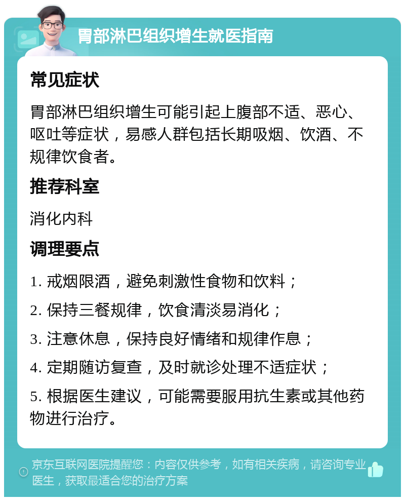 胃部淋巴组织增生就医指南 常见症状 胃部淋巴组织增生可能引起上腹部不适、恶心、呕吐等症状，易感人群包括长期吸烟、饮酒、不规律饮食者。 推荐科室 消化内科 调理要点 1. 戒烟限酒，避免刺激性食物和饮料； 2. 保持三餐规律，饮食清淡易消化； 3. 注意休息，保持良好情绪和规律作息； 4. 定期随访复查，及时就诊处理不适症状； 5. 根据医生建议，可能需要服用抗生素或其他药物进行治疗。