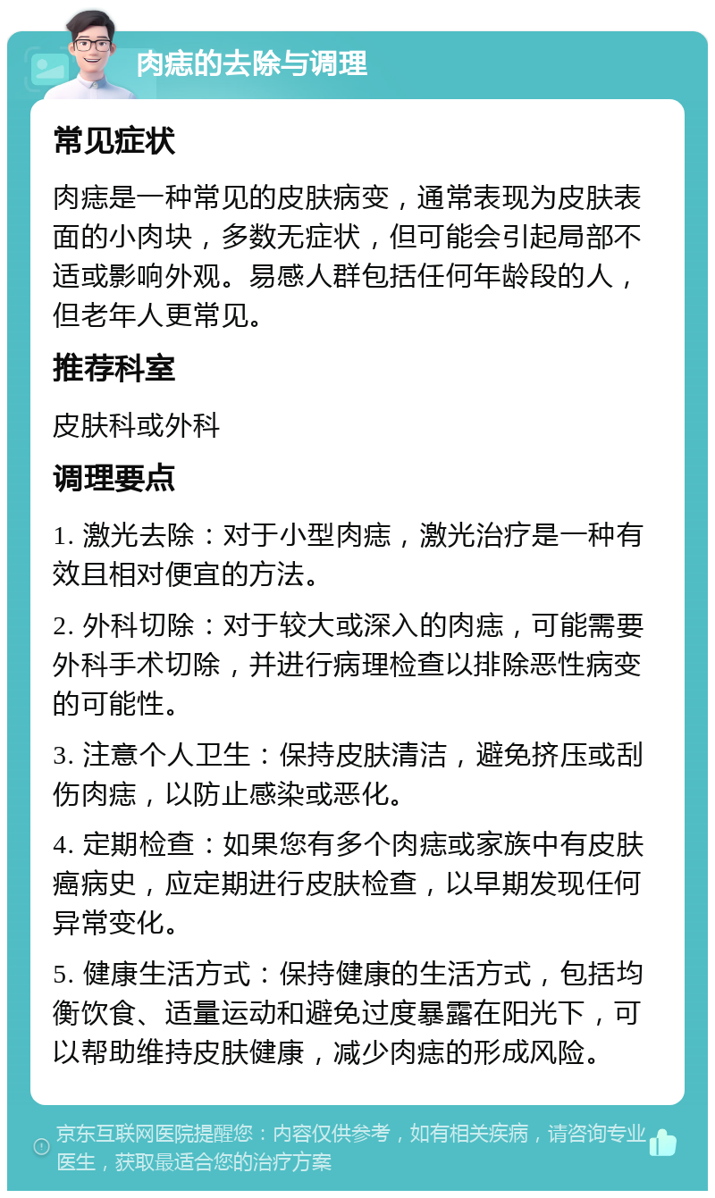 肉痣的去除与调理 常见症状 肉痣是一种常见的皮肤病变，通常表现为皮肤表面的小肉块，多数无症状，但可能会引起局部不适或影响外观。易感人群包括任何年龄段的人，但老年人更常见。 推荐科室 皮肤科或外科 调理要点 1. 激光去除：对于小型肉痣，激光治疗是一种有效且相对便宜的方法。 2. 外科切除：对于较大或深入的肉痣，可能需要外科手术切除，并进行病理检查以排除恶性病变的可能性。 3. 注意个人卫生：保持皮肤清洁，避免挤压或刮伤肉痣，以防止感染或恶化。 4. 定期检查：如果您有多个肉痣或家族中有皮肤癌病史，应定期进行皮肤检查，以早期发现任何异常变化。 5. 健康生活方式：保持健康的生活方式，包括均衡饮食、适量运动和避免过度暴露在阳光下，可以帮助维持皮肤健康，减少肉痣的形成风险。