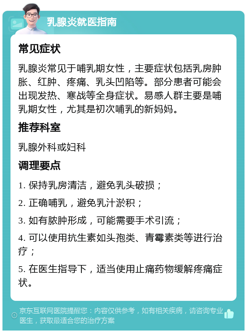 乳腺炎就医指南 常见症状 乳腺炎常见于哺乳期女性，主要症状包括乳房肿胀、红肿、疼痛、乳头凹陷等。部分患者可能会出现发热、寒战等全身症状。易感人群主要是哺乳期女性，尤其是初次哺乳的新妈妈。 推荐科室 乳腺外科或妇科 调理要点 1. 保持乳房清洁，避免乳头破损； 2. 正确哺乳，避免乳汁淤积； 3. 如有脓肿形成，可能需要手术引流； 4. 可以使用抗生素如头孢类、青霉素类等进行治疗； 5. 在医生指导下，适当使用止痛药物缓解疼痛症状。