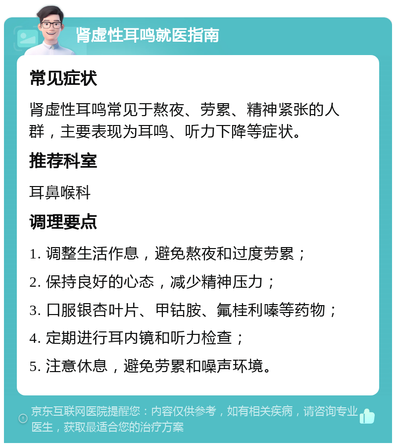 肾虚性耳鸣就医指南 常见症状 肾虚性耳鸣常见于熬夜、劳累、精神紧张的人群，主要表现为耳鸣、听力下降等症状。 推荐科室 耳鼻喉科 调理要点 1. 调整生活作息，避免熬夜和过度劳累； 2. 保持良好的心态，减少精神压力； 3. 口服银杏叶片、甲钴胺、氟桂利嗪等药物； 4. 定期进行耳内镜和听力检查； 5. 注意休息，避免劳累和噪声环境。