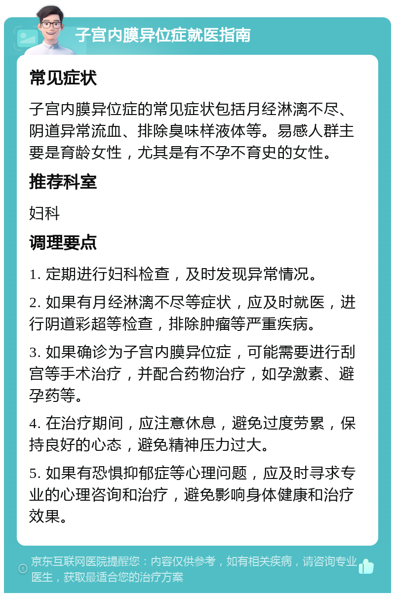 子宫内膜异位症就医指南 常见症状 子宫内膜异位症的常见症状包括月经淋漓不尽、阴道异常流血、排除臭味样液体等。易感人群主要是育龄女性，尤其是有不孕不育史的女性。 推荐科室 妇科 调理要点 1. 定期进行妇科检查，及时发现异常情况。 2. 如果有月经淋漓不尽等症状，应及时就医，进行阴道彩超等检查，排除肿瘤等严重疾病。 3. 如果确诊为子宫内膜异位症，可能需要进行刮宫等手术治疗，并配合药物治疗，如孕激素、避孕药等。 4. 在治疗期间，应注意休息，避免过度劳累，保持良好的心态，避免精神压力过大。 5. 如果有恐惧抑郁症等心理问题，应及时寻求专业的心理咨询和治疗，避免影响身体健康和治疗效果。