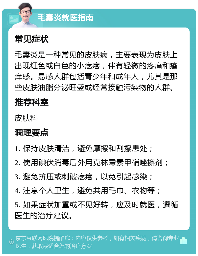 毛囊炎就医指南 常见症状 毛囊炎是一种常见的皮肤病，主要表现为皮肤上出现红色或白色的小疙瘩，伴有轻微的疼痛和瘙痒感。易感人群包括青少年和成年人，尤其是那些皮肤油脂分泌旺盛或经常接触污染物的人群。 推荐科室 皮肤科 调理要点 1. 保持皮肤清洁，避免摩擦和刮擦患处； 2. 使用碘伏消毒后外用克林霉素甲硝唑擦剂； 3. 避免挤压或刺破疙瘩，以免引起感染； 4. 注意个人卫生，避免共用毛巾、衣物等； 5. 如果症状加重或不见好转，应及时就医，遵循医生的治疗建议。