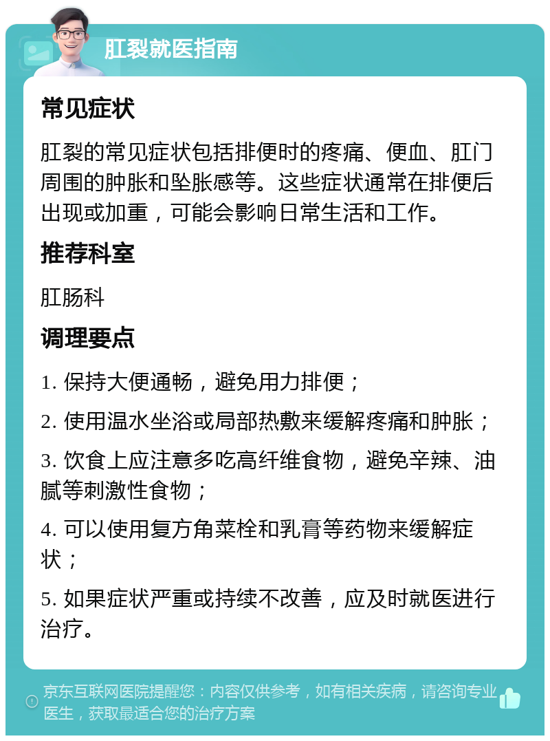 肛裂就医指南 常见症状 肛裂的常见症状包括排便时的疼痛、便血、肛门周围的肿胀和坠胀感等。这些症状通常在排便后出现或加重，可能会影响日常生活和工作。 推荐科室 肛肠科 调理要点 1. 保持大便通畅，避免用力排便； 2. 使用温水坐浴或局部热敷来缓解疼痛和肿胀； 3. 饮食上应注意多吃高纤维食物，避免辛辣、油腻等刺激性食物； 4. 可以使用复方角菜栓和乳膏等药物来缓解症状； 5. 如果症状严重或持续不改善，应及时就医进行治疗。