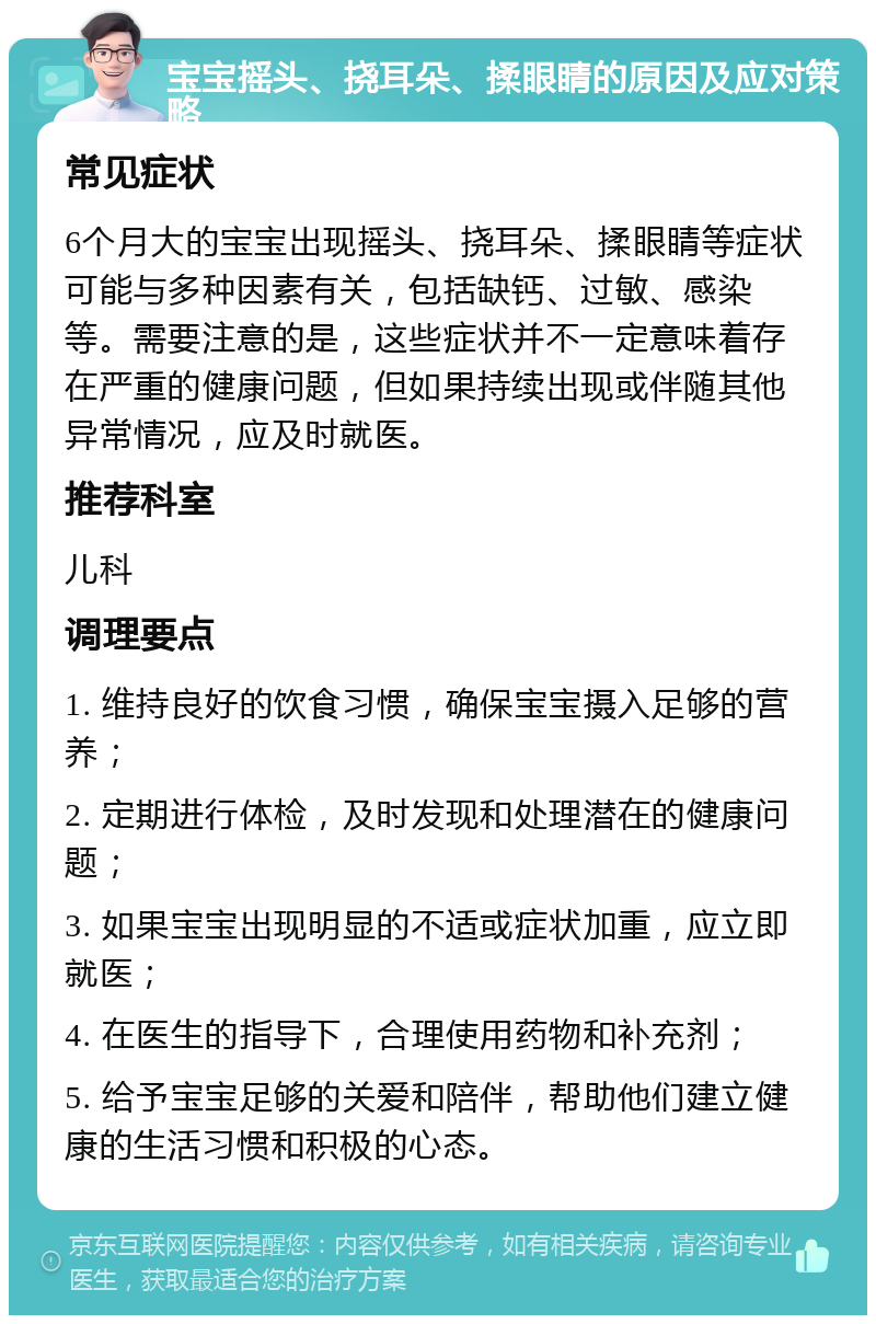 宝宝摇头、挠耳朵、揉眼睛的原因及应对策略 常见症状 6个月大的宝宝出现摇头、挠耳朵、揉眼睛等症状可能与多种因素有关，包括缺钙、过敏、感染等。需要注意的是，这些症状并不一定意味着存在严重的健康问题，但如果持续出现或伴随其他异常情况，应及时就医。 推荐科室 儿科 调理要点 1. 维持良好的饮食习惯，确保宝宝摄入足够的营养； 2. 定期进行体检，及时发现和处理潜在的健康问题； 3. 如果宝宝出现明显的不适或症状加重，应立即就医； 4. 在医生的指导下，合理使用药物和补充剂； 5. 给予宝宝足够的关爱和陪伴，帮助他们建立健康的生活习惯和积极的心态。