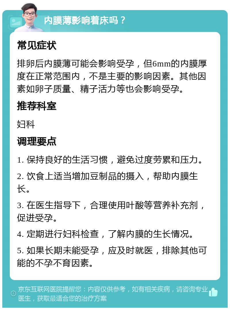 内膜薄影响着床吗？ 常见症状 排卵后内膜薄可能会影响受孕，但6mm的内膜厚度在正常范围内，不是主要的影响因素。其他因素如卵子质量、精子活力等也会影响受孕。 推荐科室 妇科 调理要点 1. 保持良好的生活习惯，避免过度劳累和压力。 2. 饮食上适当增加豆制品的摄入，帮助内膜生长。 3. 在医生指导下，合理使用叶酸等营养补充剂，促进受孕。 4. 定期进行妇科检查，了解内膜的生长情况。 5. 如果长期未能受孕，应及时就医，排除其他可能的不孕不育因素。