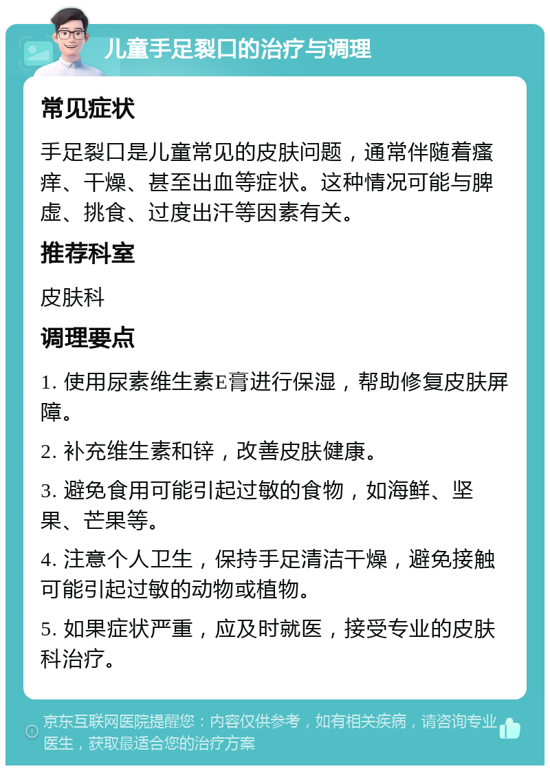 儿童手足裂口的治疗与调理 常见症状 手足裂口是儿童常见的皮肤问题，通常伴随着瘙痒、干燥、甚至出血等症状。这种情况可能与脾虚、挑食、过度出汗等因素有关。 推荐科室 皮肤科 调理要点 1. 使用尿素维生素E膏进行保湿，帮助修复皮肤屏障。 2. 补充维生素和锌，改善皮肤健康。 3. 避免食用可能引起过敏的食物，如海鲜、坚果、芒果等。 4. 注意个人卫生，保持手足清洁干燥，避免接触可能引起过敏的动物或植物。 5. 如果症状严重，应及时就医，接受专业的皮肤科治疗。