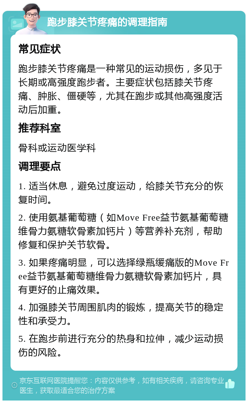 跑步膝关节疼痛的调理指南 常见症状 跑步膝关节疼痛是一种常见的运动损伤，多见于长期或高强度跑步者。主要症状包括膝关节疼痛、肿胀、僵硬等，尤其在跑步或其他高强度活动后加重。 推荐科室 骨科或运动医学科 调理要点 1. 适当休息，避免过度运动，给膝关节充分的恢复时间。 2. 使用氨基葡萄糖（如Move Free益节氨基葡萄糖维骨力氨糖软骨素加钙片）等营养补充剂，帮助修复和保护关节软骨。 3. 如果疼痛明显，可以选择绿瓶缓痛版的Move Free益节氨基葡萄糖维骨力氨糖软骨素加钙片，具有更好的止痛效果。 4. 加强膝关节周围肌肉的锻炼，提高关节的稳定性和承受力。 5. 在跑步前进行充分的热身和拉伸，减少运动损伤的风险。