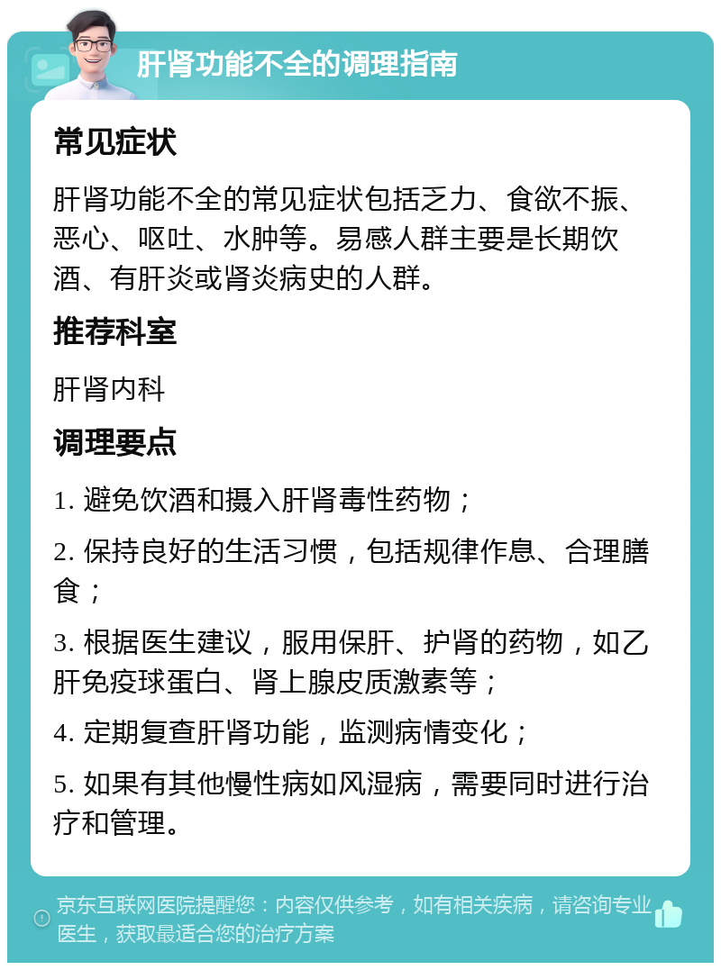 肝肾功能不全的调理指南 常见症状 肝肾功能不全的常见症状包括乏力、食欲不振、恶心、呕吐、水肿等。易感人群主要是长期饮酒、有肝炎或肾炎病史的人群。 推荐科室 肝肾内科 调理要点 1. 避免饮酒和摄入肝肾毒性药物； 2. 保持良好的生活习惯，包括规律作息、合理膳食； 3. 根据医生建议，服用保肝、护肾的药物，如乙肝免疫球蛋白、肾上腺皮质激素等； 4. 定期复查肝肾功能，监测病情变化； 5. 如果有其他慢性病如风湿病，需要同时进行治疗和管理。