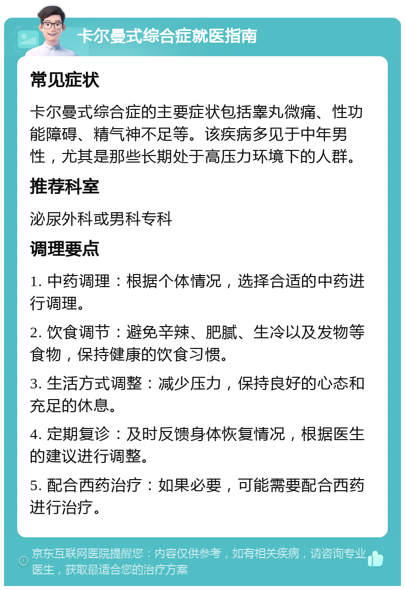 卡尔曼式综合症就医指南 常见症状 卡尔曼式综合症的主要症状包括睾丸微痛、性功能障碍、精气神不足等。该疾病多见于中年男性，尤其是那些长期处于高压力环境下的人群。 推荐科室 泌尿外科或男科专科 调理要点 1. 中药调理：根据个体情况，选择合适的中药进行调理。 2. 饮食调节：避免辛辣、肥腻、生冷以及发物等食物，保持健康的饮食习惯。 3. 生活方式调整：减少压力，保持良好的心态和充足的休息。 4. 定期复诊：及时反馈身体恢复情况，根据医生的建议进行调整。 5. 配合西药治疗：如果必要，可能需要配合西药进行治疗。