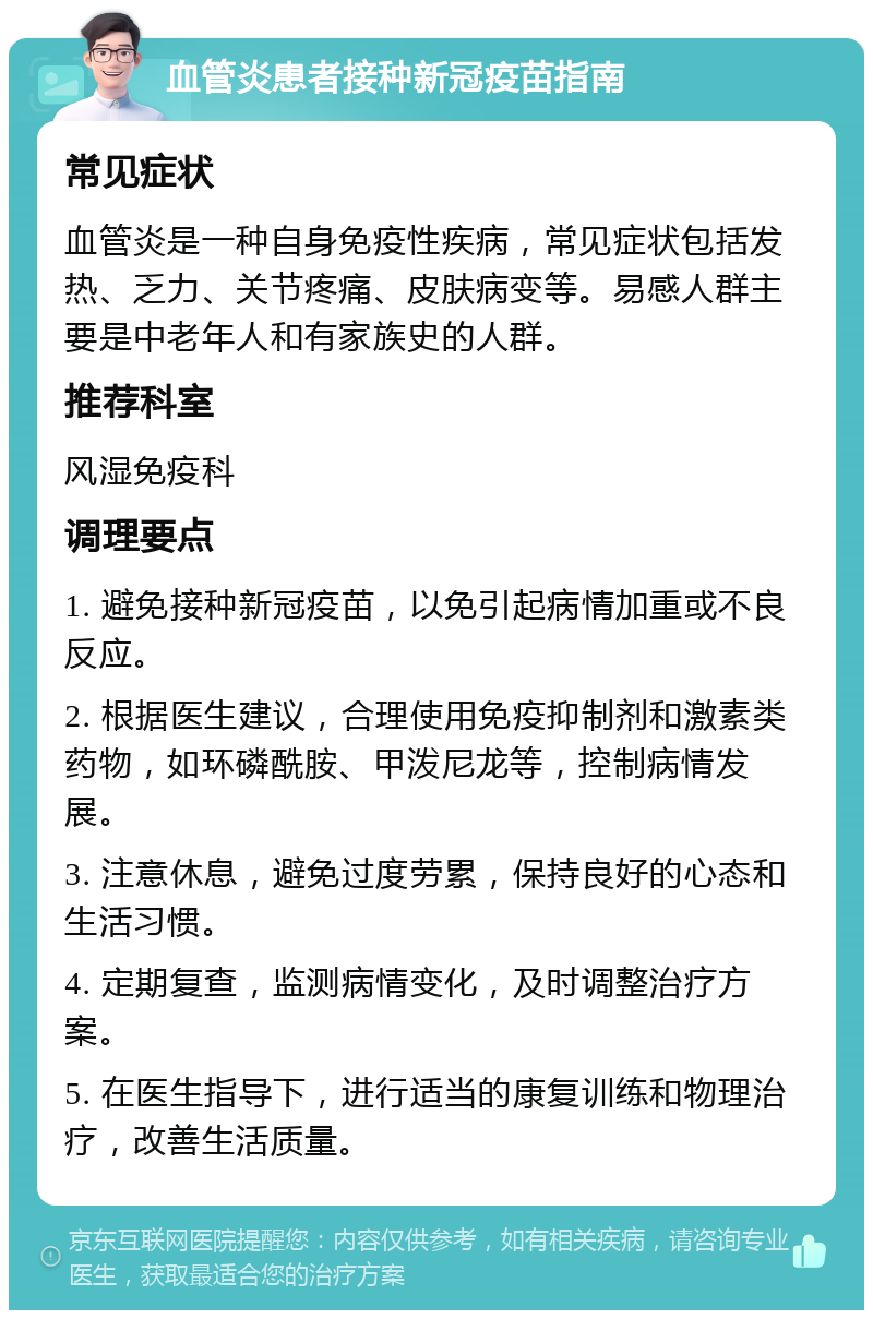 血管炎患者接种新冠疫苗指南 常见症状 血管炎是一种自身免疫性疾病，常见症状包括发热、乏力、关节疼痛、皮肤病变等。易感人群主要是中老年人和有家族史的人群。 推荐科室 风湿免疫科 调理要点 1. 避免接种新冠疫苗，以免引起病情加重或不良反应。 2. 根据医生建议，合理使用免疫抑制剂和激素类药物，如环磷酰胺、甲泼尼龙等，控制病情发展。 3. 注意休息，避免过度劳累，保持良好的心态和生活习惯。 4. 定期复查，监测病情变化，及时调整治疗方案。 5. 在医生指导下，进行适当的康复训练和物理治疗，改善生活质量。