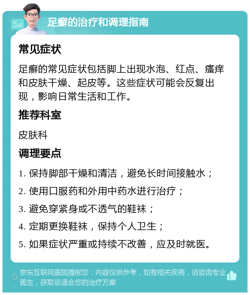 足癣的治疗和调理指南 常见症状 足癣的常见症状包括脚上出现水泡、红点、瘙痒和皮肤干燥、起皮等。这些症状可能会反复出现，影响日常生活和工作。 推荐科室 皮肤科 调理要点 1. 保持脚部干燥和清洁，避免长时间接触水； 2. 使用口服药和外用中药水进行治疗； 3. 避免穿紧身或不透气的鞋袜； 4. 定期更换鞋袜，保持个人卫生； 5. 如果症状严重或持续不改善，应及时就医。