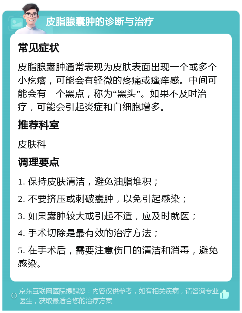 皮脂腺囊肿的诊断与治疗 常见症状 皮脂腺囊肿通常表现为皮肤表面出现一个或多个小疙瘩，可能会有轻微的疼痛或瘙痒感。中间可能会有一个黑点，称为“黑头”。如果不及时治疗，可能会引起炎症和白细胞增多。 推荐科室 皮肤科 调理要点 1. 保持皮肤清洁，避免油脂堆积； 2. 不要挤压或刺破囊肿，以免引起感染； 3. 如果囊肿较大或引起不适，应及时就医； 4. 手术切除是最有效的治疗方法； 5. 在手术后，需要注意伤口的清洁和消毒，避免感染。