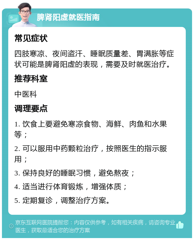 脾肾阳虚就医指南 常见症状 四肢寒凉、夜间盗汗、睡眠质量差、胃满胀等症状可能是脾肾阳虚的表现，需要及时就医治疗。 推荐科室 中医科 调理要点 1. 饮食上要避免寒凉食物、海鲜、肉鱼和水果等； 2. 可以服用中药颗粒治疗，按照医生的指示服用； 3. 保持良好的睡眠习惯，避免熬夜； 4. 适当进行体育锻炼，增强体质； 5. 定期复诊，调整治疗方案。