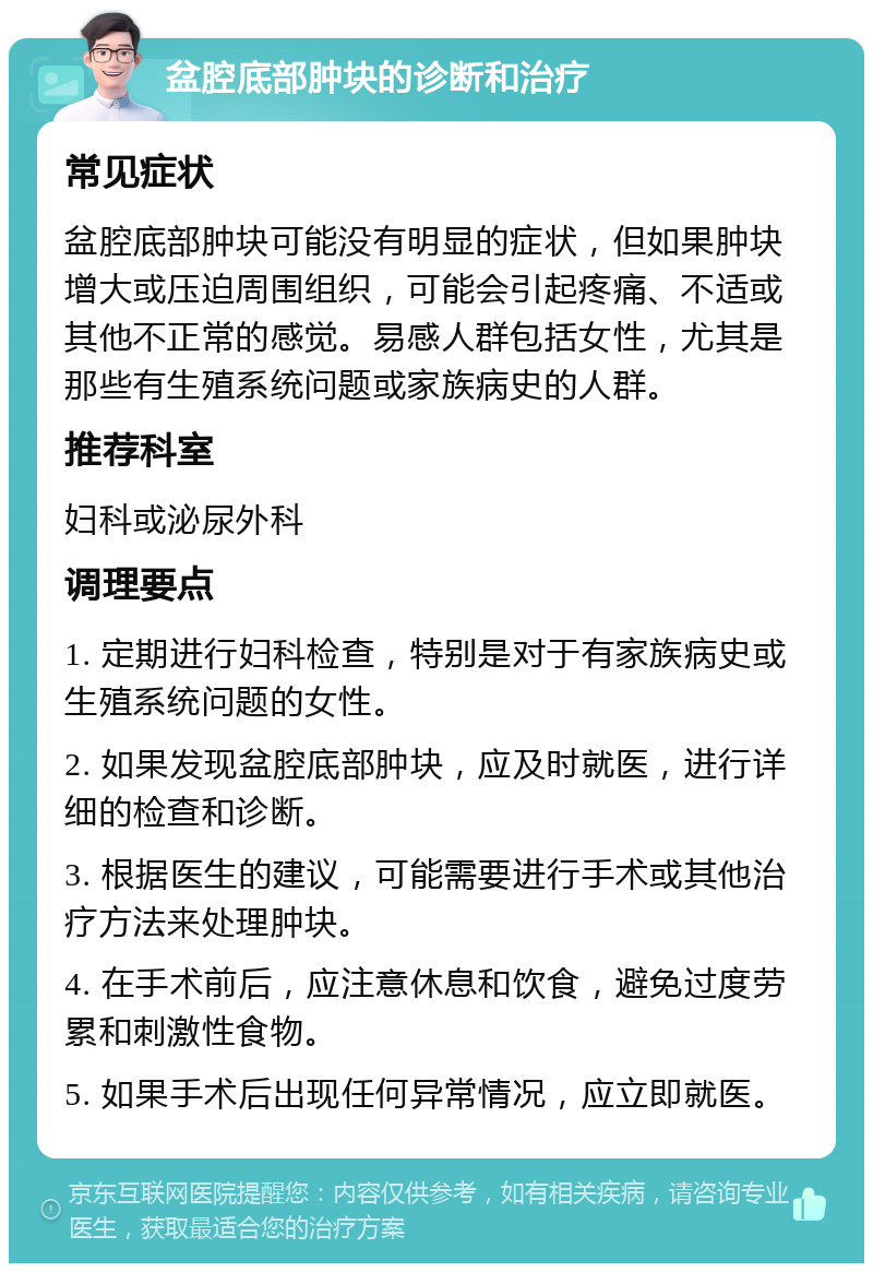 盆腔底部肿块的诊断和治疗 常见症状 盆腔底部肿块可能没有明显的症状，但如果肿块增大或压迫周围组织，可能会引起疼痛、不适或其他不正常的感觉。易感人群包括女性，尤其是那些有生殖系统问题或家族病史的人群。 推荐科室 妇科或泌尿外科 调理要点 1. 定期进行妇科检查，特别是对于有家族病史或生殖系统问题的女性。 2. 如果发现盆腔底部肿块，应及时就医，进行详细的检查和诊断。 3. 根据医生的建议，可能需要进行手术或其他治疗方法来处理肿块。 4. 在手术前后，应注意休息和饮食，避免过度劳累和刺激性食物。 5. 如果手术后出现任何异常情况，应立即就医。