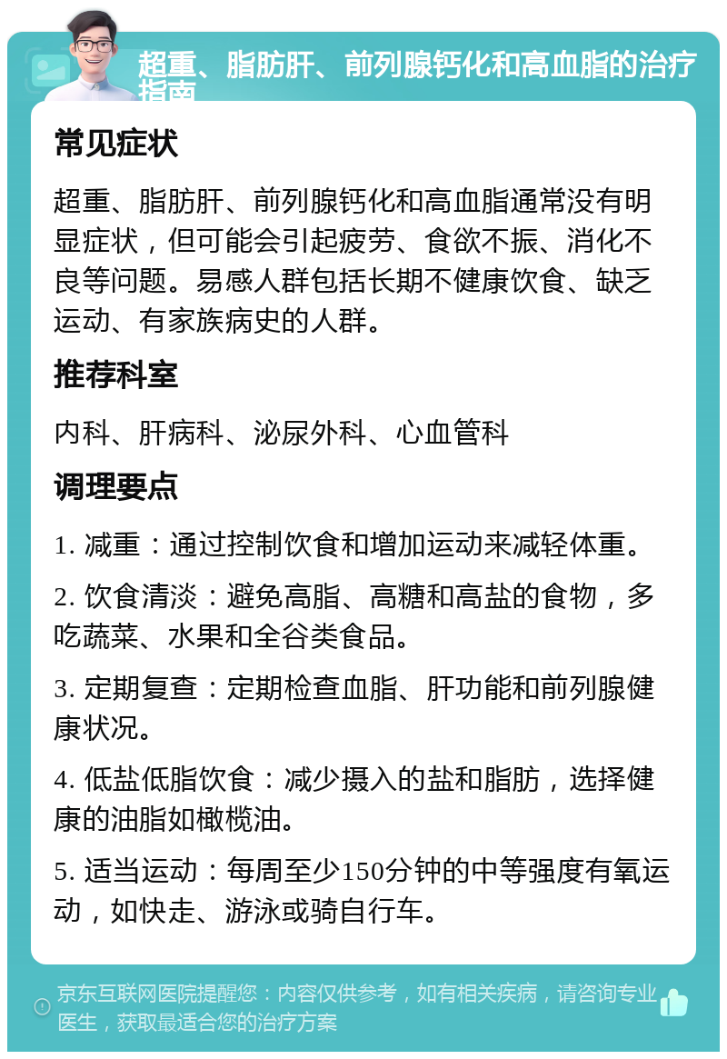 超重、脂肪肝、前列腺钙化和高血脂的治疗指南 常见症状 超重、脂肪肝、前列腺钙化和高血脂通常没有明显症状，但可能会引起疲劳、食欲不振、消化不良等问题。易感人群包括长期不健康饮食、缺乏运动、有家族病史的人群。 推荐科室 内科、肝病科、泌尿外科、心血管科 调理要点 1. 减重：通过控制饮食和增加运动来减轻体重。 2. 饮食清淡：避免高脂、高糖和高盐的食物，多吃蔬菜、水果和全谷类食品。 3. 定期复查：定期检查血脂、肝功能和前列腺健康状况。 4. 低盐低脂饮食：减少摄入的盐和脂肪，选择健康的油脂如橄榄油。 5. 适当运动：每周至少150分钟的中等强度有氧运动，如快走、游泳或骑自行车。