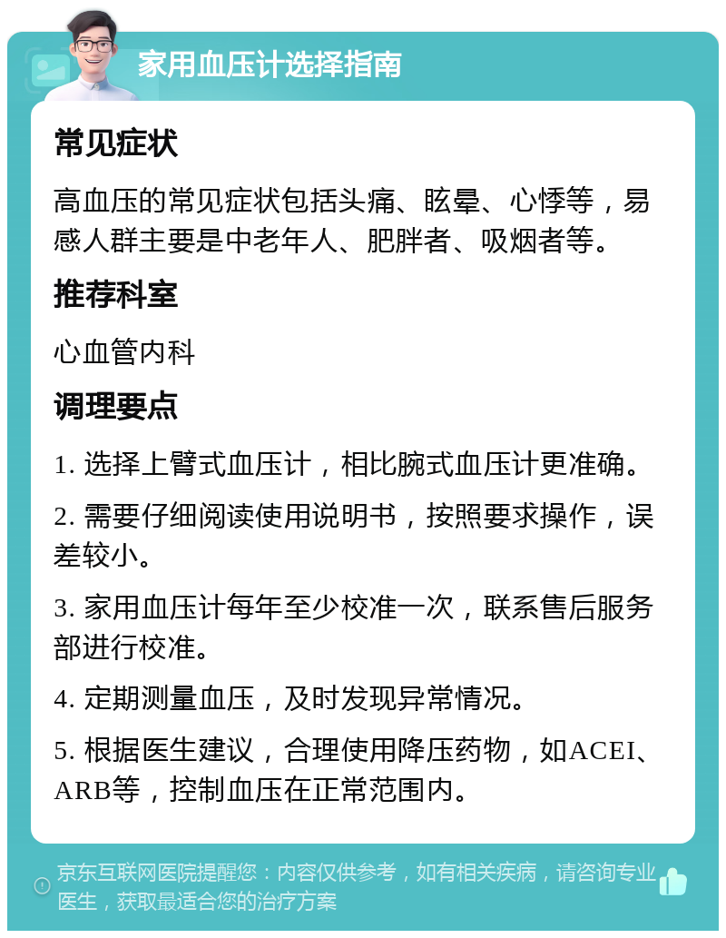 家用血压计选择指南 常见症状 高血压的常见症状包括头痛、眩晕、心悸等，易感人群主要是中老年人、肥胖者、吸烟者等。 推荐科室 心血管内科 调理要点 1. 选择上臂式血压计，相比腕式血压计更准确。 2. 需要仔细阅读使用说明书，按照要求操作，误差较小。 3. 家用血压计每年至少校准一次，联系售后服务部进行校准。 4. 定期测量血压，及时发现异常情况。 5. 根据医生建议，合理使用降压药物，如ACEI、ARB等，控制血压在正常范围内。