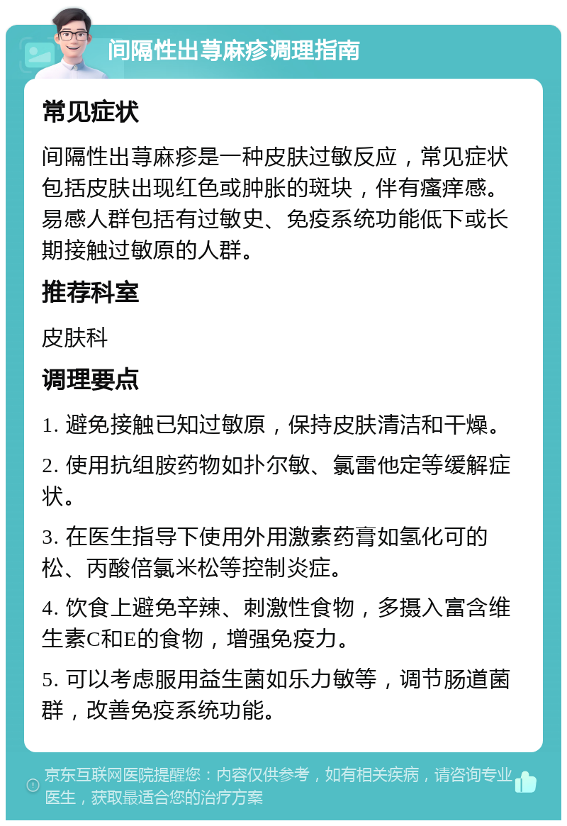 间隔性出荨麻疹调理指南 常见症状 间隔性出荨麻疹是一种皮肤过敏反应，常见症状包括皮肤出现红色或肿胀的斑块，伴有瘙痒感。易感人群包括有过敏史、免疫系统功能低下或长期接触过敏原的人群。 推荐科室 皮肤科 调理要点 1. 避免接触已知过敏原，保持皮肤清洁和干燥。 2. 使用抗组胺药物如扑尔敏、氯雷他定等缓解症状。 3. 在医生指导下使用外用激素药膏如氢化可的松、丙酸倍氯米松等控制炎症。 4. 饮食上避免辛辣、刺激性食物，多摄入富含维生素C和E的食物，增强免疫力。 5. 可以考虑服用益生菌如乐力敏等，调节肠道菌群，改善免疫系统功能。