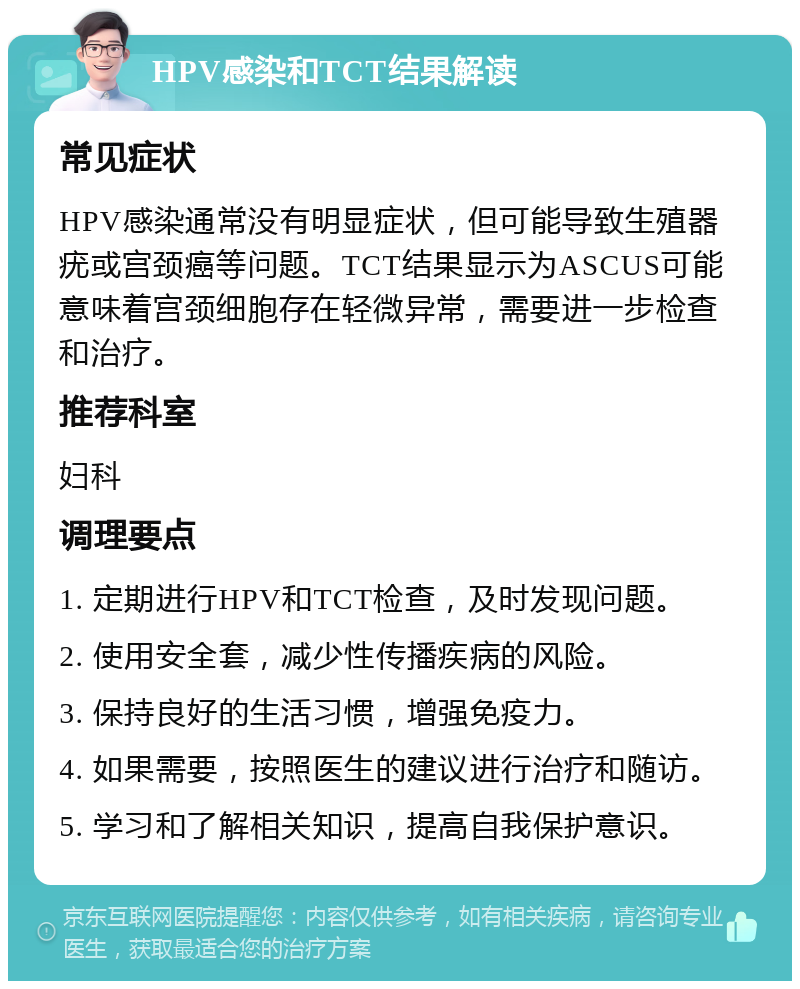 HPV感染和TCT结果解读 常见症状 HPV感染通常没有明显症状，但可能导致生殖器疣或宫颈癌等问题。TCT结果显示为ASCUS可能意味着宫颈细胞存在轻微异常，需要进一步检查和治疗。 推荐科室 妇科 调理要点 1. 定期进行HPV和TCT检查，及时发现问题。 2. 使用安全套，减少性传播疾病的风险。 3. 保持良好的生活习惯，增强免疫力。 4. 如果需要，按照医生的建议进行治疗和随访。 5. 学习和了解相关知识，提高自我保护意识。