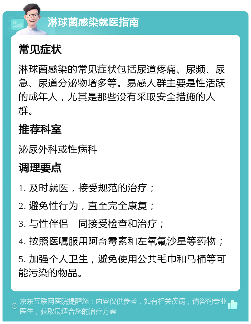 淋球菌感染就医指南 常见症状 淋球菌感染的常见症状包括尿道疼痛、尿频、尿急、尿道分泌物增多等。易感人群主要是性活跃的成年人，尤其是那些没有采取安全措施的人群。 推荐科室 泌尿外科或性病科 调理要点 1. 及时就医，接受规范的治疗； 2. 避免性行为，直至完全康复； 3. 与性伴侣一同接受检查和治疗； 4. 按照医嘱服用阿奇霉素和左氧氟沙星等药物； 5. 加强个人卫生，避免使用公共毛巾和马桶等可能污染的物品。