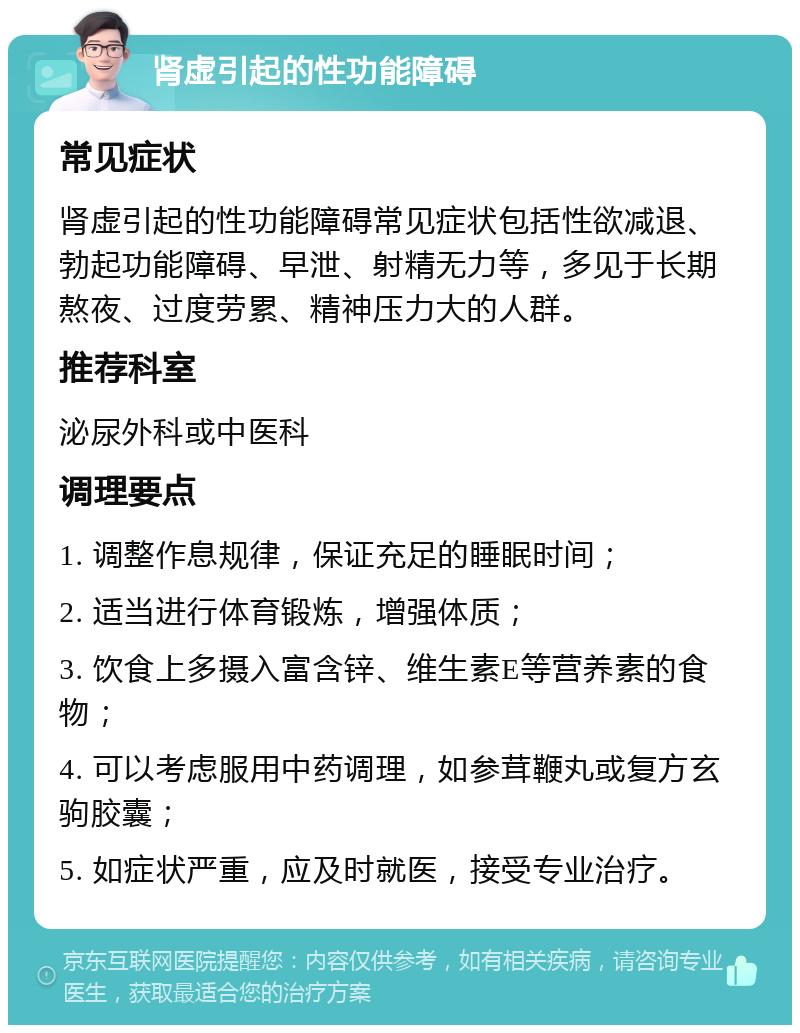 肾虚引起的性功能障碍 常见症状 肾虚引起的性功能障碍常见症状包括性欲减退、勃起功能障碍、早泄、射精无力等，多见于长期熬夜、过度劳累、精神压力大的人群。 推荐科室 泌尿外科或中医科 调理要点 1. 调整作息规律，保证充足的睡眠时间； 2. 适当进行体育锻炼，增强体质； 3. 饮食上多摄入富含锌、维生素E等营养素的食物； 4. 可以考虑服用中药调理，如参茸鞭丸或复方玄驹胶囊； 5. 如症状严重，应及时就医，接受专业治疗。