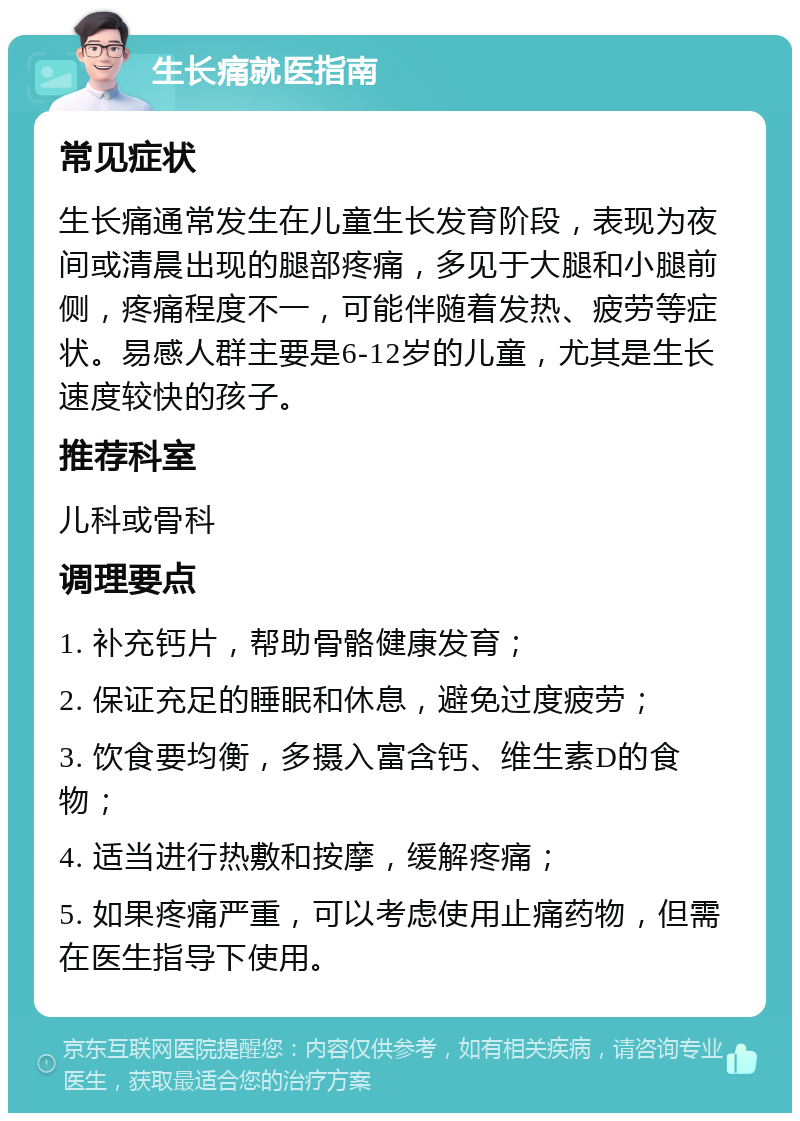 生长痛就医指南 常见症状 生长痛通常发生在儿童生长发育阶段，表现为夜间或清晨出现的腿部疼痛，多见于大腿和小腿前侧，疼痛程度不一，可能伴随着发热、疲劳等症状。易感人群主要是6-12岁的儿童，尤其是生长速度较快的孩子。 推荐科室 儿科或骨科 调理要点 1. 补充钙片，帮助骨骼健康发育； 2. 保证充足的睡眠和休息，避免过度疲劳； 3. 饮食要均衡，多摄入富含钙、维生素D的食物； 4. 适当进行热敷和按摩，缓解疼痛； 5. 如果疼痛严重，可以考虑使用止痛药物，但需在医生指导下使用。