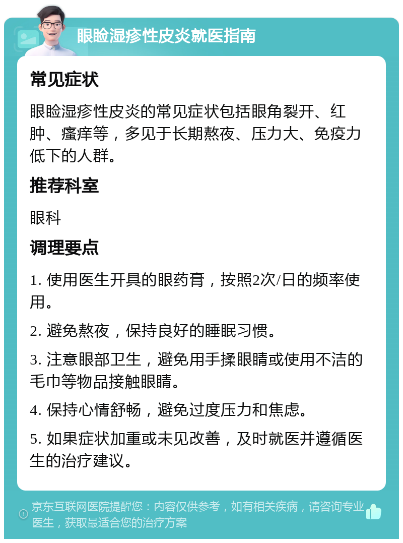 眼睑湿疹性皮炎就医指南 常见症状 眼睑湿疹性皮炎的常见症状包括眼角裂开、红肿、瘙痒等，多见于长期熬夜、压力大、免疫力低下的人群。 推荐科室 眼科 调理要点 1. 使用医生开具的眼药膏，按照2次/日的频率使用。 2. 避免熬夜，保持良好的睡眠习惯。 3. 注意眼部卫生，避免用手揉眼睛或使用不洁的毛巾等物品接触眼睛。 4. 保持心情舒畅，避免过度压力和焦虑。 5. 如果症状加重或未见改善，及时就医并遵循医生的治疗建议。