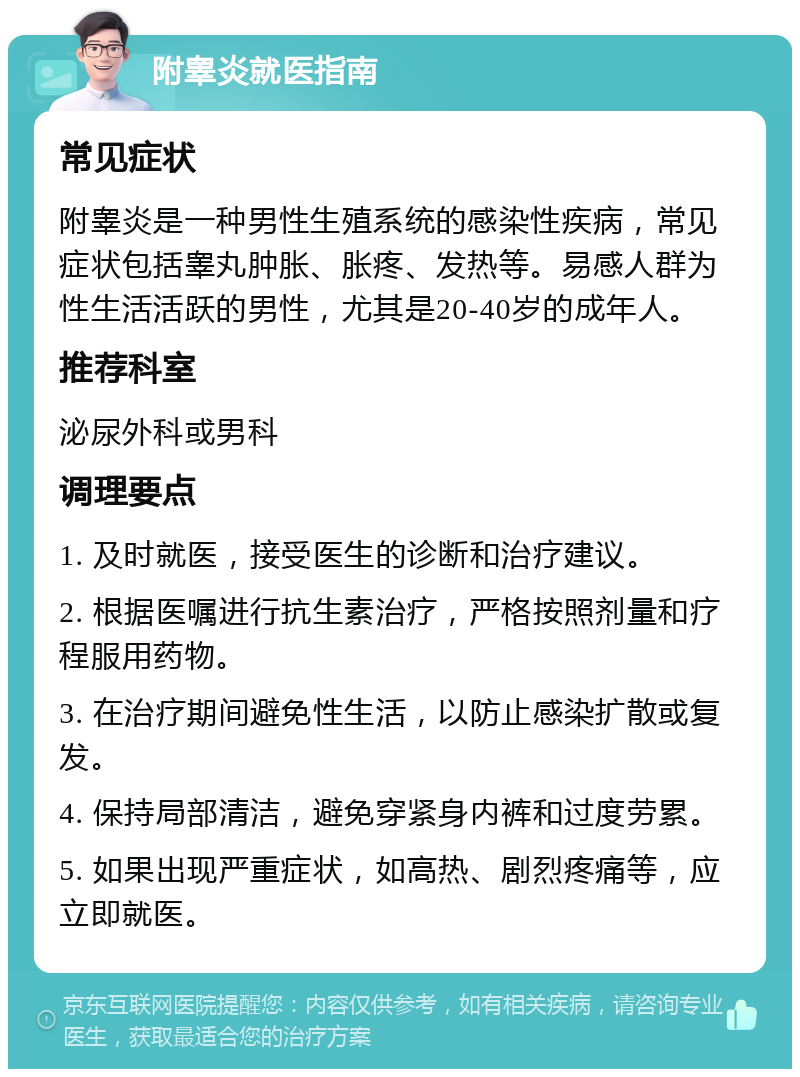 附睾炎就医指南 常见症状 附睾炎是一种男性生殖系统的感染性疾病，常见症状包括睾丸肿胀、胀疼、发热等。易感人群为性生活活跃的男性，尤其是20-40岁的成年人。 推荐科室 泌尿外科或男科 调理要点 1. 及时就医，接受医生的诊断和治疗建议。 2. 根据医嘱进行抗生素治疗，严格按照剂量和疗程服用药物。 3. 在治疗期间避免性生活，以防止感染扩散或复发。 4. 保持局部清洁，避免穿紧身内裤和过度劳累。 5. 如果出现严重症状，如高热、剧烈疼痛等，应立即就医。