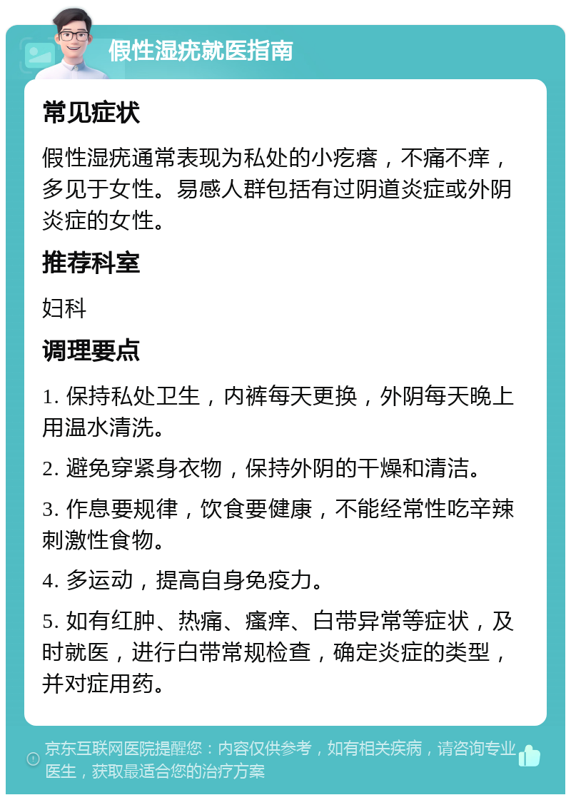 假性湿疣就医指南 常见症状 假性湿疣通常表现为私处的小疙瘩，不痛不痒，多见于女性。易感人群包括有过阴道炎症或外阴炎症的女性。 推荐科室 妇科 调理要点 1. 保持私处卫生，内裤每天更换，外阴每天晚上用温水清洗。 2. 避免穿紧身衣物，保持外阴的干燥和清洁。 3. 作息要规律，饮食要健康，不能经常性吃辛辣刺激性食物。 4. 多运动，提高自身免疫力。 5. 如有红肿、热痛、瘙痒、白带异常等症状，及时就医，进行白带常规检查，确定炎症的类型，并对症用药。