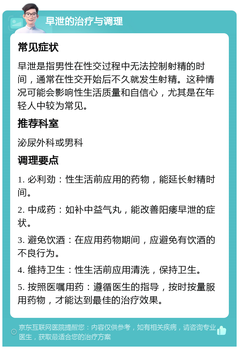 早泄的治疗与调理 常见症状 早泄是指男性在性交过程中无法控制射精的时间，通常在性交开始后不久就发生射精。这种情况可能会影响性生活质量和自信心，尤其是在年轻人中较为常见。 推荐科室 泌尿外科或男科 调理要点 1. 必利劲：性生活前应用的药物，能延长射精时间。 2. 中成药：如补中益气丸，能改善阳痿早泄的症状。 3. 避免饮酒：在应用药物期间，应避免有饮酒的不良行为。 4. 维持卫生：性生活前应用清洗，保持卫生。 5. 按照医嘱用药：遵循医生的指导，按时按量服用药物，才能达到最佳的治疗效果。