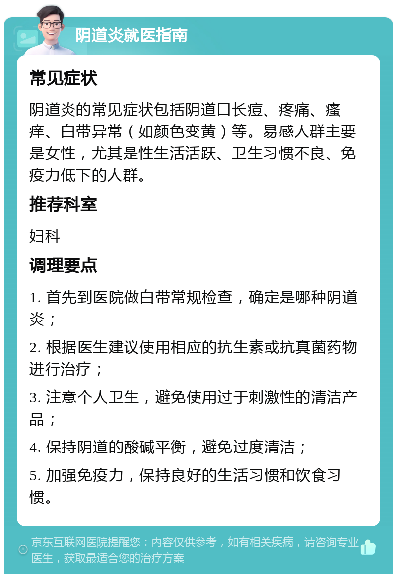 阴道炎就医指南 常见症状 阴道炎的常见症状包括阴道口长痘、疼痛、瘙痒、白带异常（如颜色变黄）等。易感人群主要是女性，尤其是性生活活跃、卫生习惯不良、免疫力低下的人群。 推荐科室 妇科 调理要点 1. 首先到医院做白带常规检查，确定是哪种阴道炎； 2. 根据医生建议使用相应的抗生素或抗真菌药物进行治疗； 3. 注意个人卫生，避免使用过于刺激性的清洁产品； 4. 保持阴道的酸碱平衡，避免过度清洁； 5. 加强免疫力，保持良好的生活习惯和饮食习惯。