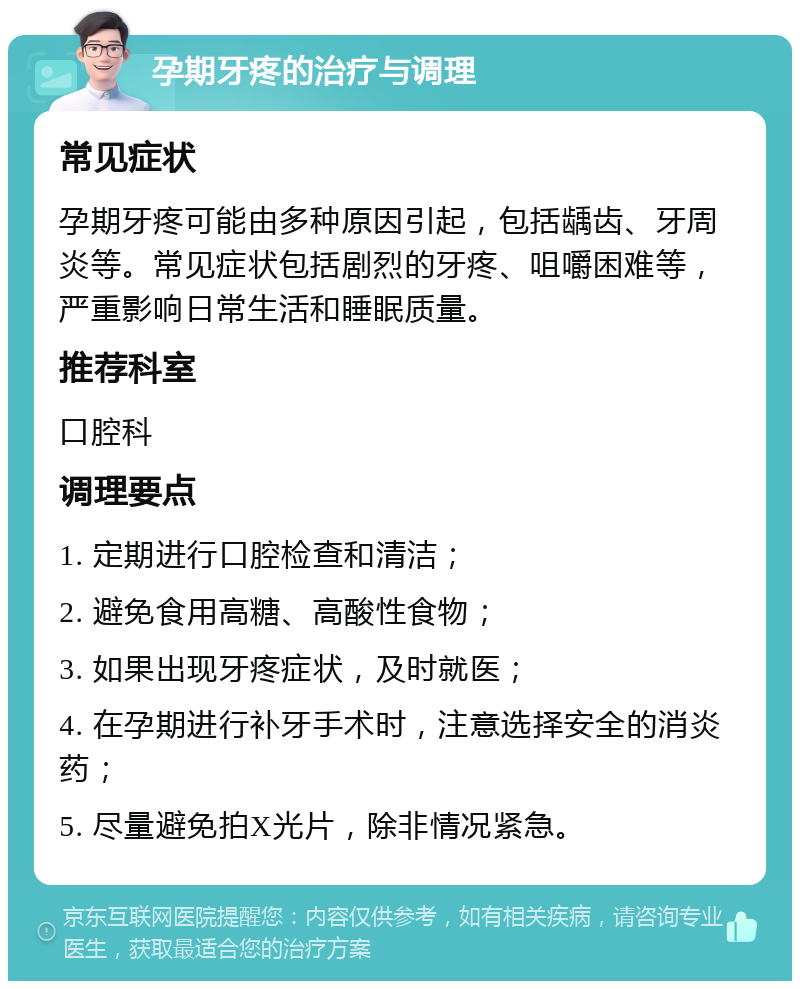 孕期牙疼的治疗与调理 常见症状 孕期牙疼可能由多种原因引起，包括龋齿、牙周炎等。常见症状包括剧烈的牙疼、咀嚼困难等，严重影响日常生活和睡眠质量。 推荐科室 口腔科 调理要点 1. 定期进行口腔检查和清洁； 2. 避免食用高糖、高酸性食物； 3. 如果出现牙疼症状，及时就医； 4. 在孕期进行补牙手术时，注意选择安全的消炎药； 5. 尽量避免拍X光片，除非情况紧急。