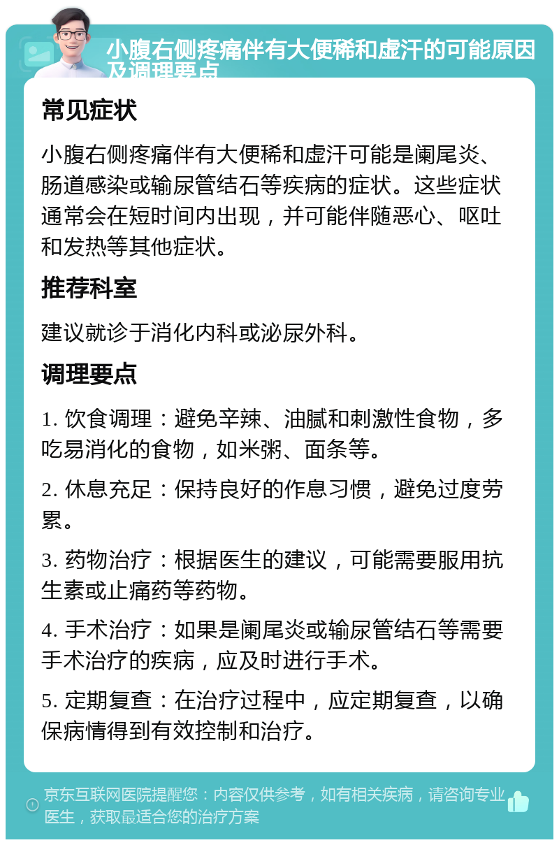 小腹右侧疼痛伴有大便稀和虚汗的可能原因及调理要点 常见症状 小腹右侧疼痛伴有大便稀和虚汗可能是阑尾炎、肠道感染或输尿管结石等疾病的症状。这些症状通常会在短时间内出现，并可能伴随恶心、呕吐和发热等其他症状。 推荐科室 建议就诊于消化内科或泌尿外科。 调理要点 1. 饮食调理：避免辛辣、油腻和刺激性食物，多吃易消化的食物，如米粥、面条等。 2. 休息充足：保持良好的作息习惯，避免过度劳累。 3. 药物治疗：根据医生的建议，可能需要服用抗生素或止痛药等药物。 4. 手术治疗：如果是阑尾炎或输尿管结石等需要手术治疗的疾病，应及时进行手术。 5. 定期复查：在治疗过程中，应定期复查，以确保病情得到有效控制和治疗。