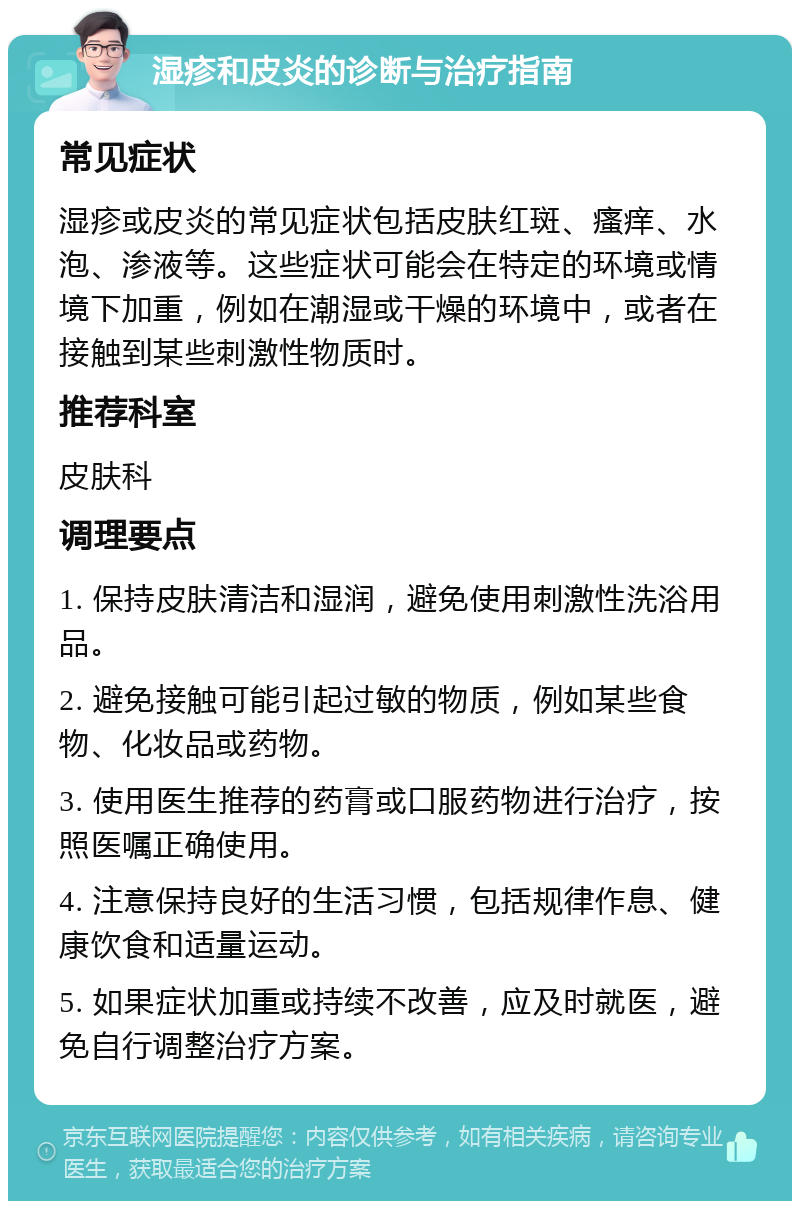 湿疹和皮炎的诊断与治疗指南 常见症状 湿疹或皮炎的常见症状包括皮肤红斑、瘙痒、水泡、渗液等。这些症状可能会在特定的环境或情境下加重，例如在潮湿或干燥的环境中，或者在接触到某些刺激性物质时。 推荐科室 皮肤科 调理要点 1. 保持皮肤清洁和湿润，避免使用刺激性洗浴用品。 2. 避免接触可能引起过敏的物质，例如某些食物、化妆品或药物。 3. 使用医生推荐的药膏或口服药物进行治疗，按照医嘱正确使用。 4. 注意保持良好的生活习惯，包括规律作息、健康饮食和适量运动。 5. 如果症状加重或持续不改善，应及时就医，避免自行调整治疗方案。