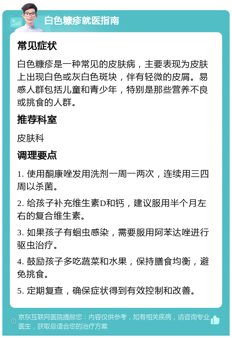 白色糠疹就医指南 常见症状 白色糠疹是一种常见的皮肤病，主要表现为皮肤上出现白色或灰白色斑块，伴有轻微的皮屑。易感人群包括儿童和青少年，特别是那些营养不良或挑食的人群。 推荐科室 皮肤科 调理要点 1. 使用酮康唑发用洗剂一周一两次，连续用三四周以杀菌。 2. 给孩子补充维生素D和钙，建议服用半个月左右的复合维生素。 3. 如果孩子有蛔虫感染，需要服用阿苯达唑进行驱虫治疗。 4. 鼓励孩子多吃蔬菜和水果，保持膳食均衡，避免挑食。 5. 定期复查，确保症状得到有效控制和改善。