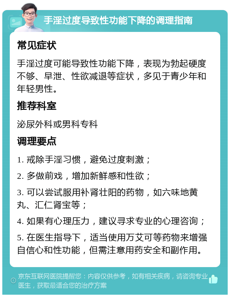 手淫过度导致性功能下降的调理指南 常见症状 手淫过度可能导致性功能下降，表现为勃起硬度不够、早泄、性欲减退等症状，多见于青少年和年轻男性。 推荐科室 泌尿外科或男科专科 调理要点 1. 戒除手淫习惯，避免过度刺激； 2. 多做前戏，增加新鲜感和性欲； 3. 可以尝试服用补肾壮阳的药物，如六味地黄丸、汇仁肾宝等； 4. 如果有心理压力，建议寻求专业的心理咨询； 5. 在医生指导下，适当使用万艾可等药物来增强自信心和性功能，但需注意用药安全和副作用。