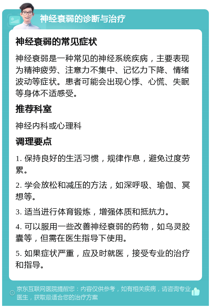 神经衰弱的诊断与治疗 神经衰弱的常见症状 神经衰弱是一种常见的神经系统疾病，主要表现为精神疲劳、注意力不集中、记忆力下降、情绪波动等症状。患者可能会出现心悸、心慌、失眠等身体不适感受。 推荐科室 神经内科或心理科 调理要点 1. 保持良好的生活习惯，规律作息，避免过度劳累。 2. 学会放松和减压的方法，如深呼吸、瑜伽、冥想等。 3. 适当进行体育锻炼，增强体质和抵抗力。 4. 可以服用一些改善神经衰弱的药物，如乌灵胶囊等，但需在医生指导下使用。 5. 如果症状严重，应及时就医，接受专业的治疗和指导。