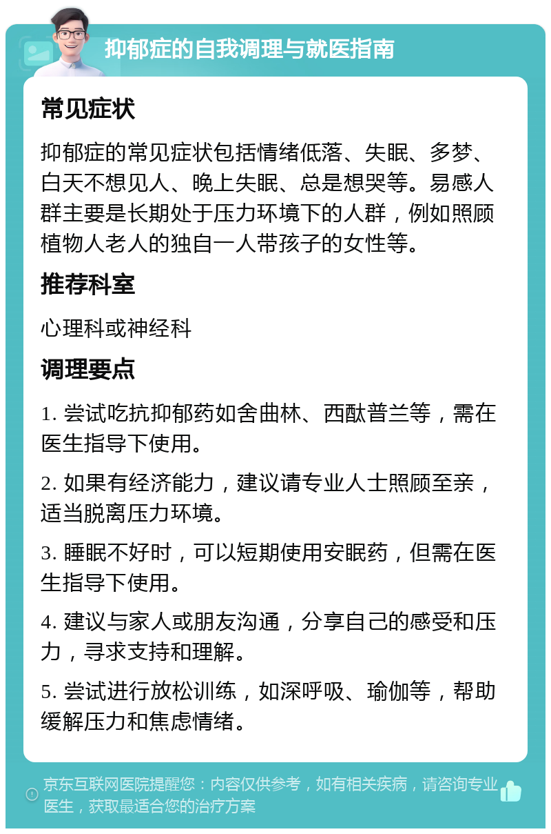 抑郁症的自我调理与就医指南 常见症状 抑郁症的常见症状包括情绪低落、失眠、多梦、白天不想见人、晚上失眠、总是想哭等。易感人群主要是长期处于压力环境下的人群，例如照顾植物人老人的独自一人带孩子的女性等。 推荐科室 心理科或神经科 调理要点 1. 尝试吃抗抑郁药如舍曲林、西酞普兰等，需在医生指导下使用。 2. 如果有经济能力，建议请专业人士照顾至亲，适当脱离压力环境。 3. 睡眠不好时，可以短期使用安眠药，但需在医生指导下使用。 4. 建议与家人或朋友沟通，分享自己的感受和压力，寻求支持和理解。 5. 尝试进行放松训练，如深呼吸、瑜伽等，帮助缓解压力和焦虑情绪。