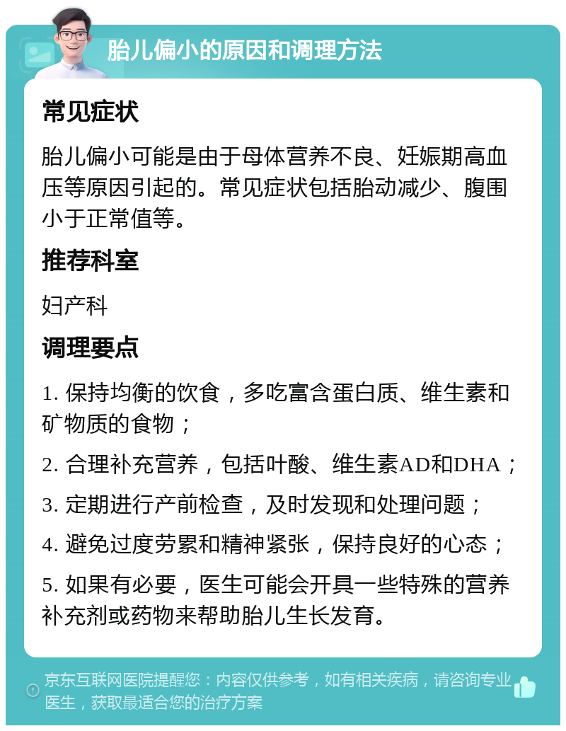 胎儿偏小的原因和调理方法 常见症状 胎儿偏小可能是由于母体营养不良、妊娠期高血压等原因引起的。常见症状包括胎动减少、腹围小于正常值等。 推荐科室 妇产科 调理要点 1. 保持均衡的饮食，多吃富含蛋白质、维生素和矿物质的食物； 2. 合理补充营养，包括叶酸、维生素AD和DHA； 3. 定期进行产前检查，及时发现和处理问题； 4. 避免过度劳累和精神紧张，保持良好的心态； 5. 如果有必要，医生可能会开具一些特殊的营养补充剂或药物来帮助胎儿生长发育。