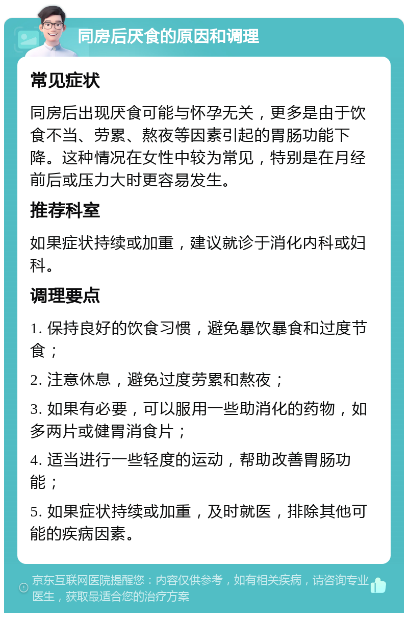 同房后厌食的原因和调理 常见症状 同房后出现厌食可能与怀孕无关，更多是由于饮食不当、劳累、熬夜等因素引起的胃肠功能下降。这种情况在女性中较为常见，特别是在月经前后或压力大时更容易发生。 推荐科室 如果症状持续或加重，建议就诊于消化内科或妇科。 调理要点 1. 保持良好的饮食习惯，避免暴饮暴食和过度节食； 2. 注意休息，避免过度劳累和熬夜； 3. 如果有必要，可以服用一些助消化的药物，如多两片或健胃消食片； 4. 适当进行一些轻度的运动，帮助改善胃肠功能； 5. 如果症状持续或加重，及时就医，排除其他可能的疾病因素。