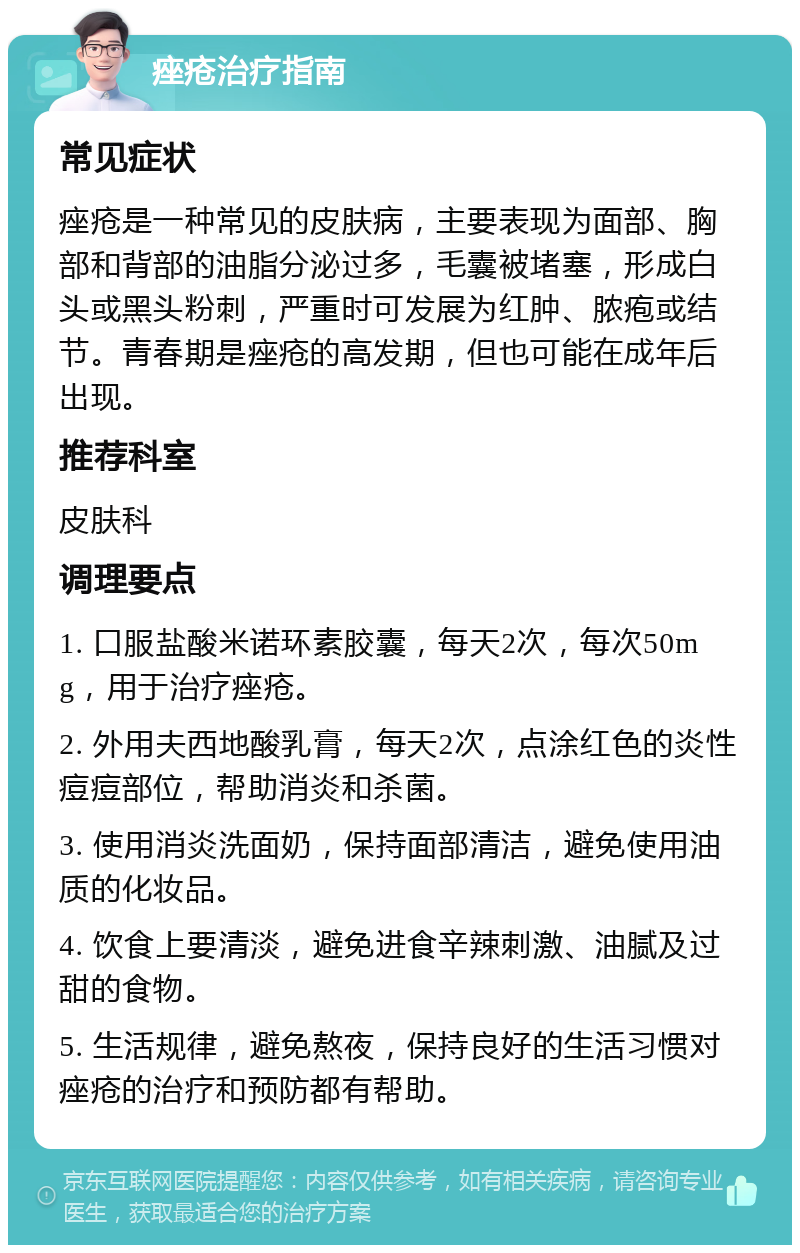 痤疮治疗指南 常见症状 痤疮是一种常见的皮肤病，主要表现为面部、胸部和背部的油脂分泌过多，毛囊被堵塞，形成白头或黑头粉刺，严重时可发展为红肿、脓疱或结节。青春期是痤疮的高发期，但也可能在成年后出现。 推荐科室 皮肤科 调理要点 1. 口服盐酸米诺环素胶囊，每天2次，每次50mg，用于治疗痤疮。 2. 外用夫西地酸乳膏，每天2次，点涂红色的炎性痘痘部位，帮助消炎和杀菌。 3. 使用消炎洗面奶，保持面部清洁，避免使用油质的化妆品。 4. 饮食上要清淡，避免进食辛辣刺激、油腻及过甜的食物。 5. 生活规律，避免熬夜，保持良好的生活习惯对痤疮的治疗和预防都有帮助。