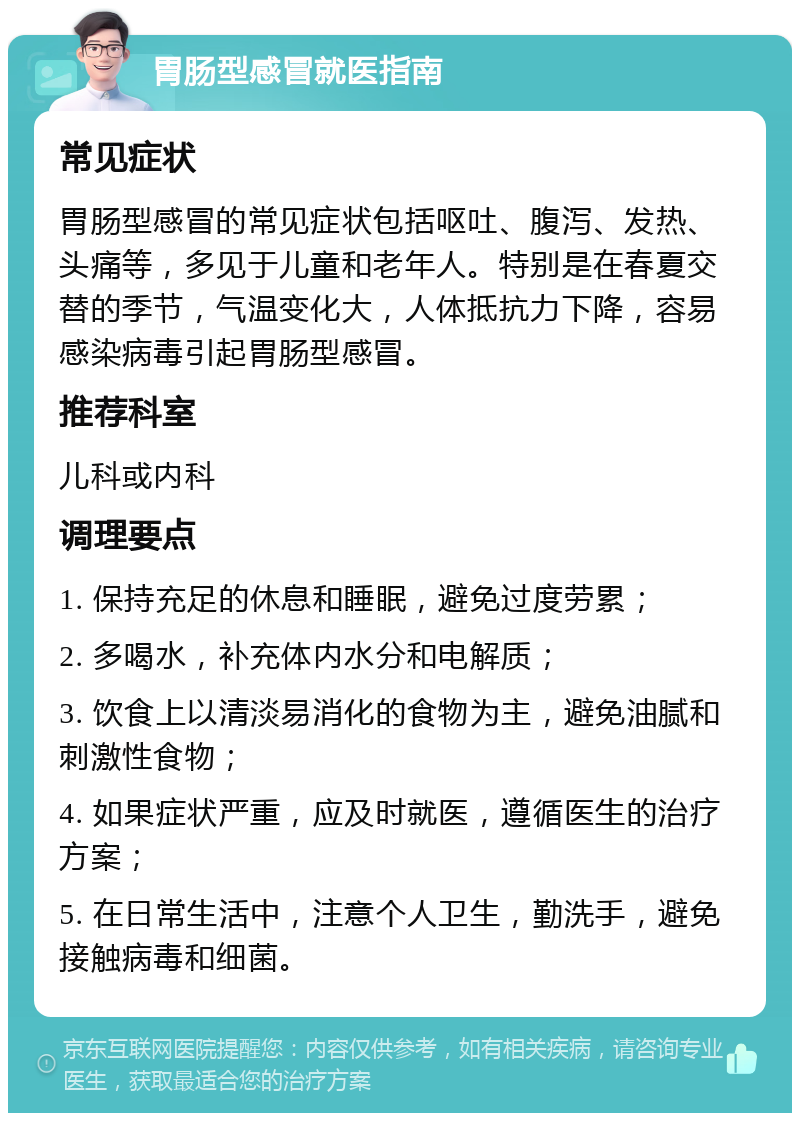 胃肠型感冒就医指南 常见症状 胃肠型感冒的常见症状包括呕吐、腹泻、发热、头痛等，多见于儿童和老年人。特别是在春夏交替的季节，气温变化大，人体抵抗力下降，容易感染病毒引起胃肠型感冒。 推荐科室 儿科或内科 调理要点 1. 保持充足的休息和睡眠，避免过度劳累； 2. 多喝水，补充体内水分和电解质； 3. 饮食上以清淡易消化的食物为主，避免油腻和刺激性食物； 4. 如果症状严重，应及时就医，遵循医生的治疗方案； 5. 在日常生活中，注意个人卫生，勤洗手，避免接触病毒和细菌。