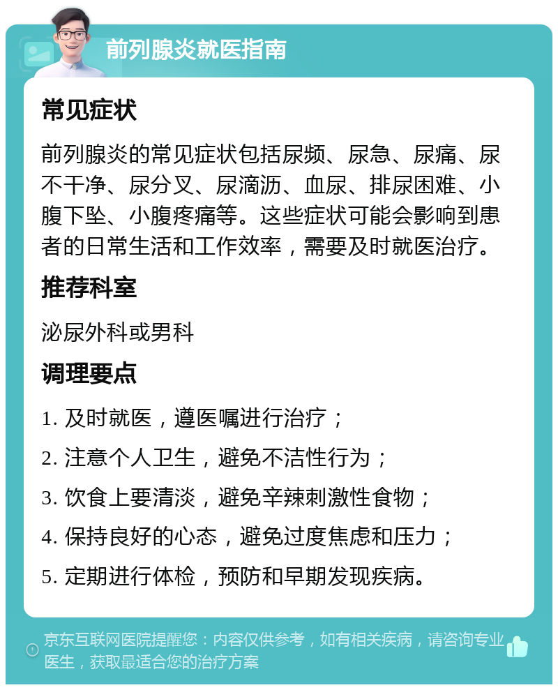 前列腺炎就医指南 常见症状 前列腺炎的常见症状包括尿频、尿急、尿痛、尿不干净、尿分叉、尿滴沥、血尿、排尿困难、小腹下坠、小腹疼痛等。这些症状可能会影响到患者的日常生活和工作效率，需要及时就医治疗。 推荐科室 泌尿外科或男科 调理要点 1. 及时就医，遵医嘱进行治疗； 2. 注意个人卫生，避免不洁性行为； 3. 饮食上要清淡，避免辛辣刺激性食物； 4. 保持良好的心态，避免过度焦虑和压力； 5. 定期进行体检，预防和早期发现疾病。