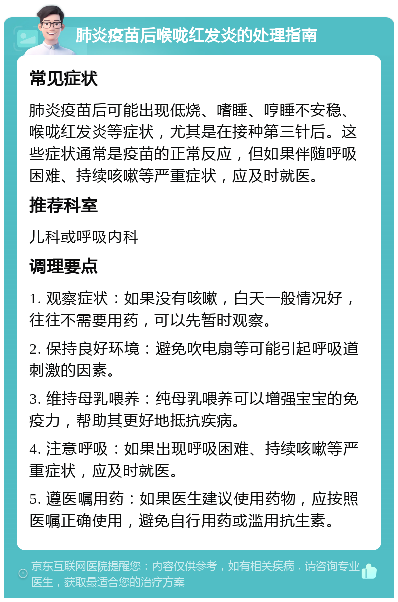 肺炎疫苗后喉咙红发炎的处理指南 常见症状 肺炎疫苗后可能出现低烧、嗜睡、哼睡不安稳、喉咙红发炎等症状，尤其是在接种第三针后。这些症状通常是疫苗的正常反应，但如果伴随呼吸困难、持续咳嗽等严重症状，应及时就医。 推荐科室 儿科或呼吸内科 调理要点 1. 观察症状：如果没有咳嗽，白天一般情况好，往往不需要用药，可以先暂时观察。 2. 保持良好环境：避免吹电扇等可能引起呼吸道刺激的因素。 3. 维持母乳喂养：纯母乳喂养可以增强宝宝的免疫力，帮助其更好地抵抗疾病。 4. 注意呼吸：如果出现呼吸困难、持续咳嗽等严重症状，应及时就医。 5. 遵医嘱用药：如果医生建议使用药物，应按照医嘱正确使用，避免自行用药或滥用抗生素。