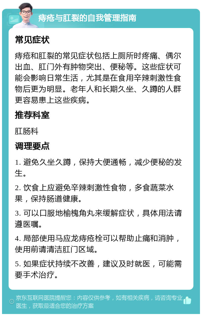 痔疮与肛裂的自我管理指南 常见症状 痔疮和肛裂的常见症状包括上厕所时疼痛、偶尔出血、肛门外有肿物突出、便秘等。这些症状可能会影响日常生活，尤其是在食用辛辣刺激性食物后更为明显。老年人和长期久坐、久蹲的人群更容易患上这些疾病。 推荐科室 肛肠科 调理要点 1. 避免久坐久蹲，保持大便通畅，减少便秘的发生。 2. 饮食上应避免辛辣刺激性食物，多食蔬菜水果，保持肠道健康。 3. 可以口服地榆槐角丸来缓解症状，具体用法请遵医嘱。 4. 局部使用马应龙痔疮栓可以帮助止痛和消肿，使用前请清洁肛门区域。 5. 如果症状持续不改善，建议及时就医，可能需要手术治疗。