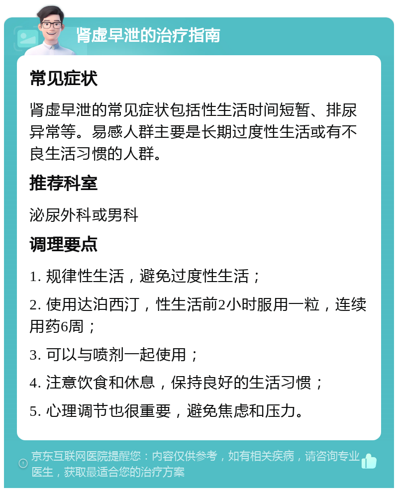 肾虚早泄的治疗指南 常见症状 肾虚早泄的常见症状包括性生活时间短暂、排尿异常等。易感人群主要是长期过度性生活或有不良生活习惯的人群。 推荐科室 泌尿外科或男科 调理要点 1. 规律性生活，避免过度性生活； 2. 使用达泊西汀，性生活前2小时服用一粒，连续用药6周； 3. 可以与喷剂一起使用； 4. 注意饮食和休息，保持良好的生活习惯； 5. 心理调节也很重要，避免焦虑和压力。